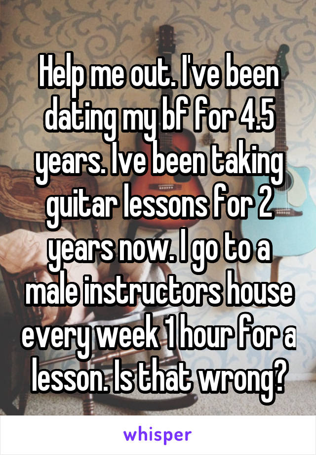 Help me out. I've been dating my bf for 4.5 years. Ive been taking guitar lessons for 2 years now. I go to a male instructors house every week 1 hour for a lesson. Is that wrong?