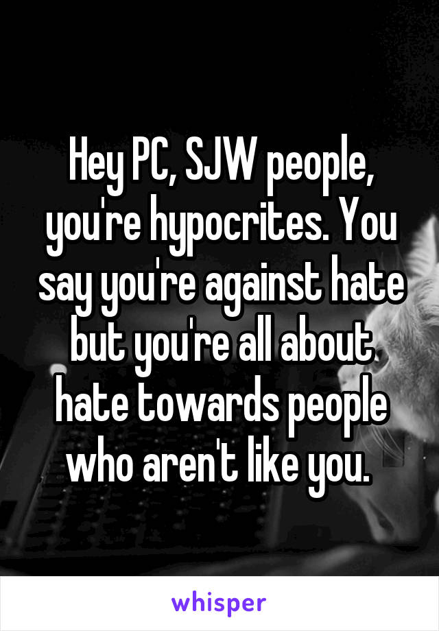 Hey PC, SJW people, you're hypocrites. You say you're against hate but you're all about hate towards people who aren't like you. 
