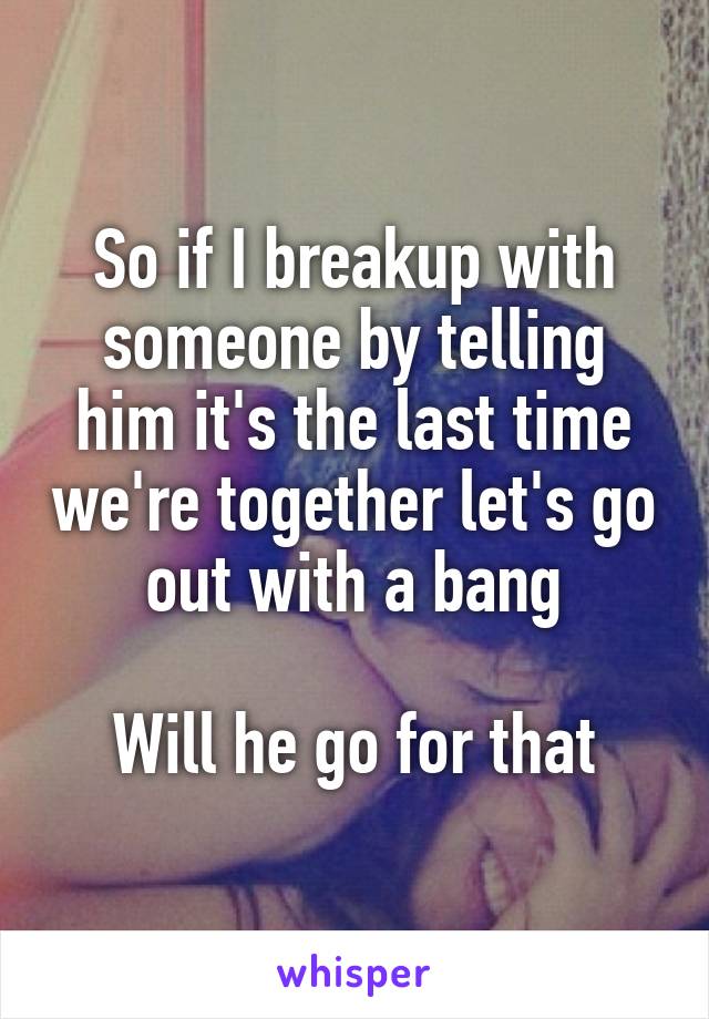 So if I breakup with someone by telling him it's the last time we're together let's go out with a bang

Will he go for that