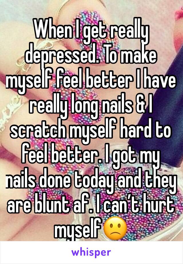 When I get really depressed. To make myself feel better I have really long nails & I scratch myself hard to feel better. I got my nails done today and they are blunt af. I can’t hurt myself🙁