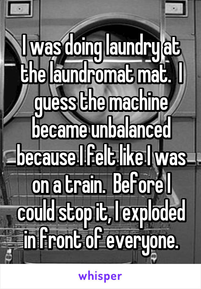 I was doing laundry at the laundromat mat.  I guess the machine became unbalanced because I felt like I was on a train.  Before I could stop it, I exploded in front of everyone.