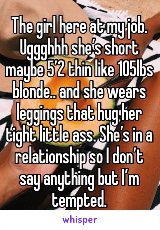 The girl here at my job. Uggghhh she’s short maybe 5’2 thin like 105lbs blonde.. and she wears leggings that hug her tight little ass. She’s in a relationship so I don’t say anything but I’m tempted.