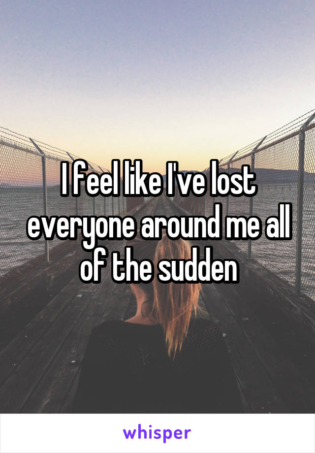 I feel like I've lost everyone around me all of the sudden