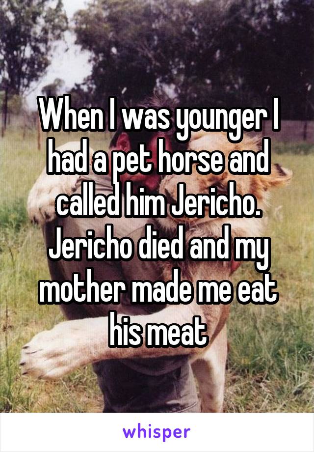 When I was younger I had a pet horse and called him Jericho. Jericho died and my mother made me eat his meat