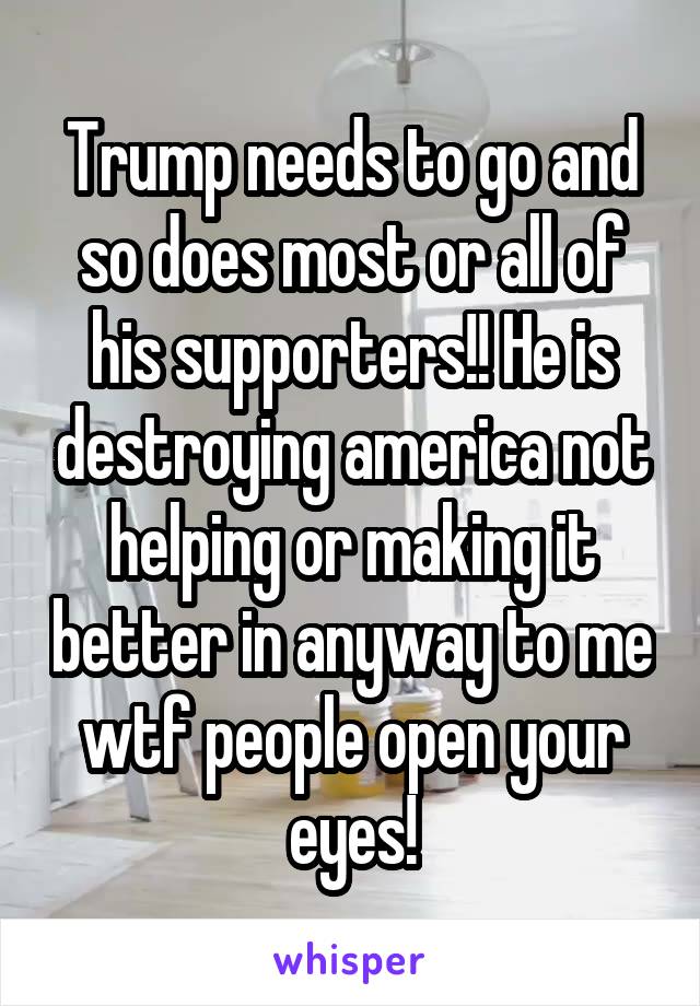 Trump needs to go and so does most or all of his supporters!! He is destroying america not helping or making it better in anyway to me wtf people open your eyes!