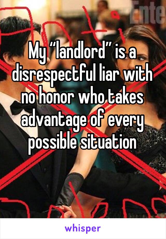 My “landlord” is a disrespectful liar with no honor who takes advantage of every possible situation 