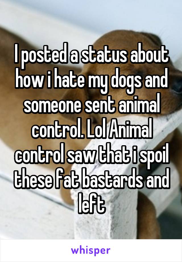 I posted a status about how i hate my dogs and someone sent animal control. Lol Animal control saw that i spoil these fat bastards and left
