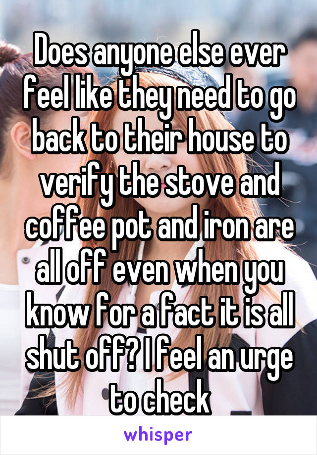 Does anyone else ever feel like they need to go back to their house to verify the stove and coffee pot and iron are all off even when you know for a fact it is all shut off? I feel an urge to check