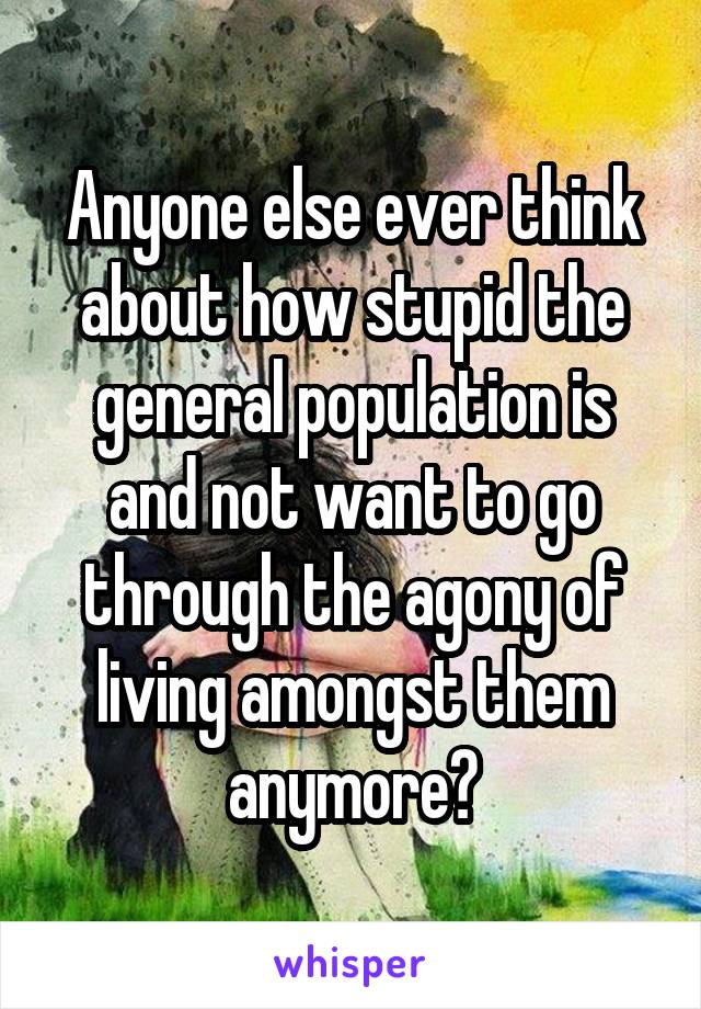 Anyone else ever think about how stupid the general population is and not want to go through the agony of living amongst them anymore?