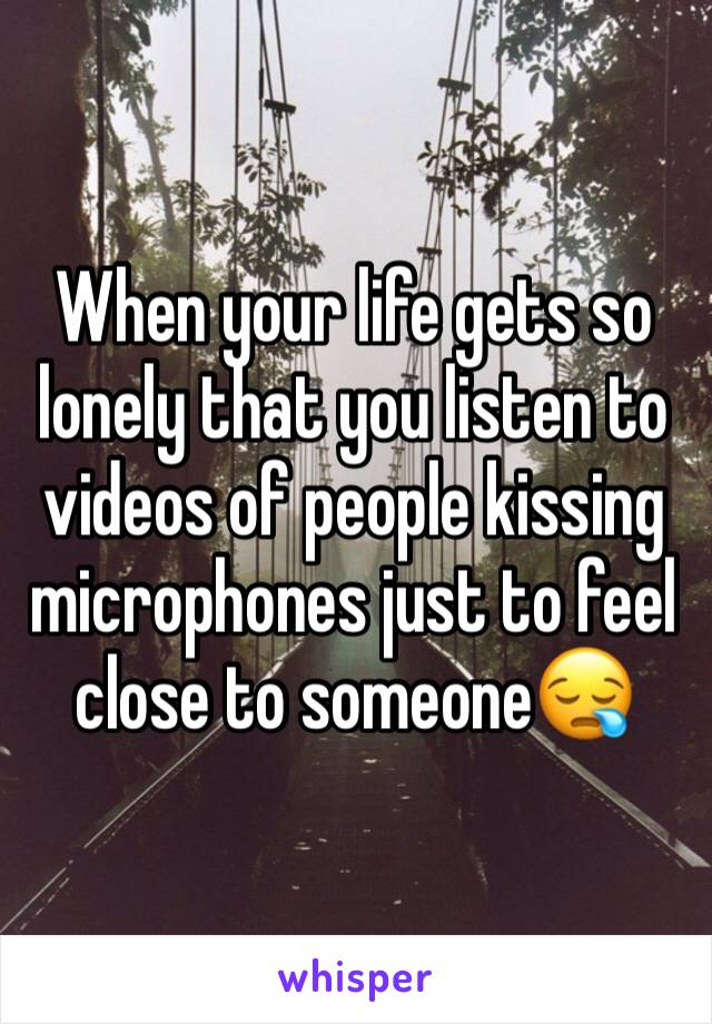 When your life gets so lonely that you listen to videos of people kissing microphones just to feel close to someone😪
