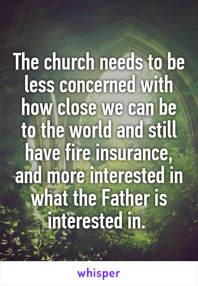 The church needs to be less concerned with how close we can be to the world and still have fire insurance, and more interested in what the Father is interested in. 