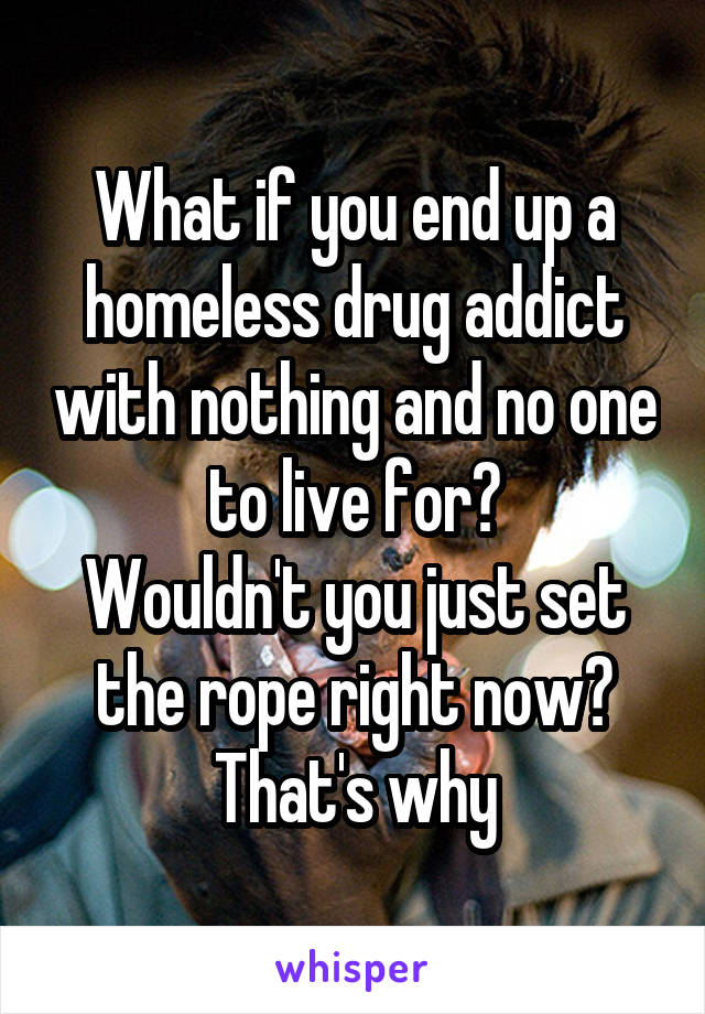 What if you end up a homeless drug addict with nothing and no one to live for?
Wouldn't you just set the rope right now?
That's why