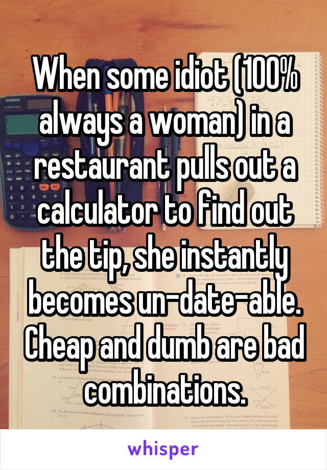 When some idiot (100% always a woman) in a restaurant pulls out a calculator to find out the tip, she instantly becomes un-date-able. Cheap and dumb are bad combinations.