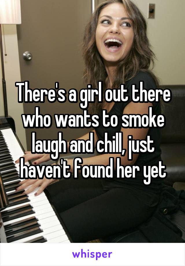 There's a girl out there who wants to smoke laugh and chill, just haven't found her yet