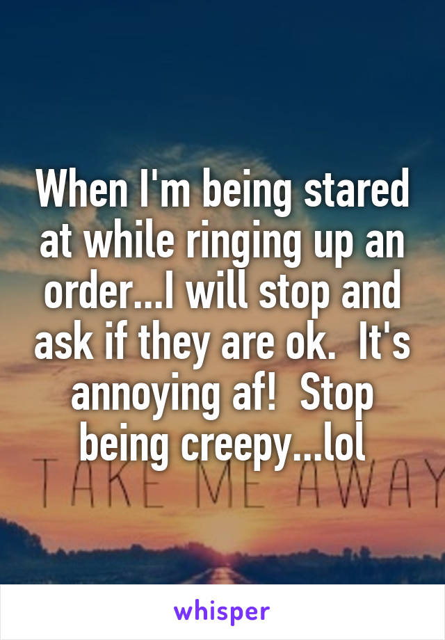When I'm being stared at while ringing up an order...I will stop and ask if they are ok.  It's annoying af!  Stop being creepy...lol