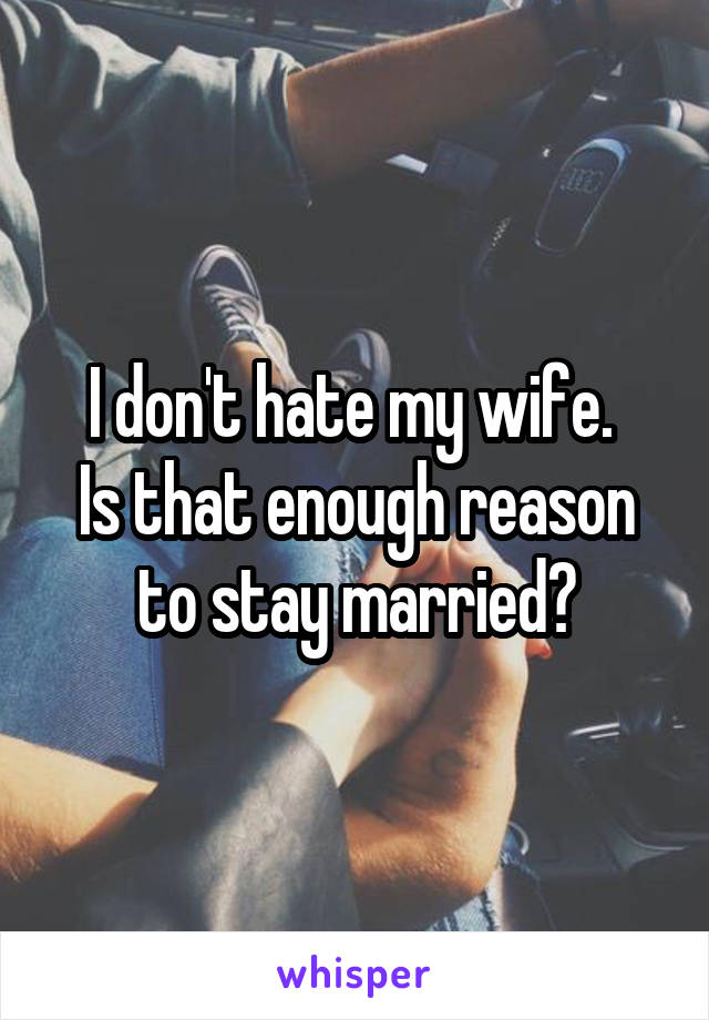 I don't hate my wife. 
Is that enough reason to stay married?