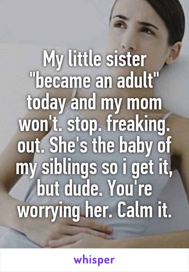 My little sister "became an adult" today and my mom won't. stop. freaking. out. She's the baby of my siblings so i get it, but dude. You're worrying her. Calm it.