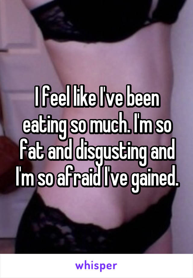 I feel like I've been eating so much. I'm so fat and disgusting and I'm so afraid I've gained.