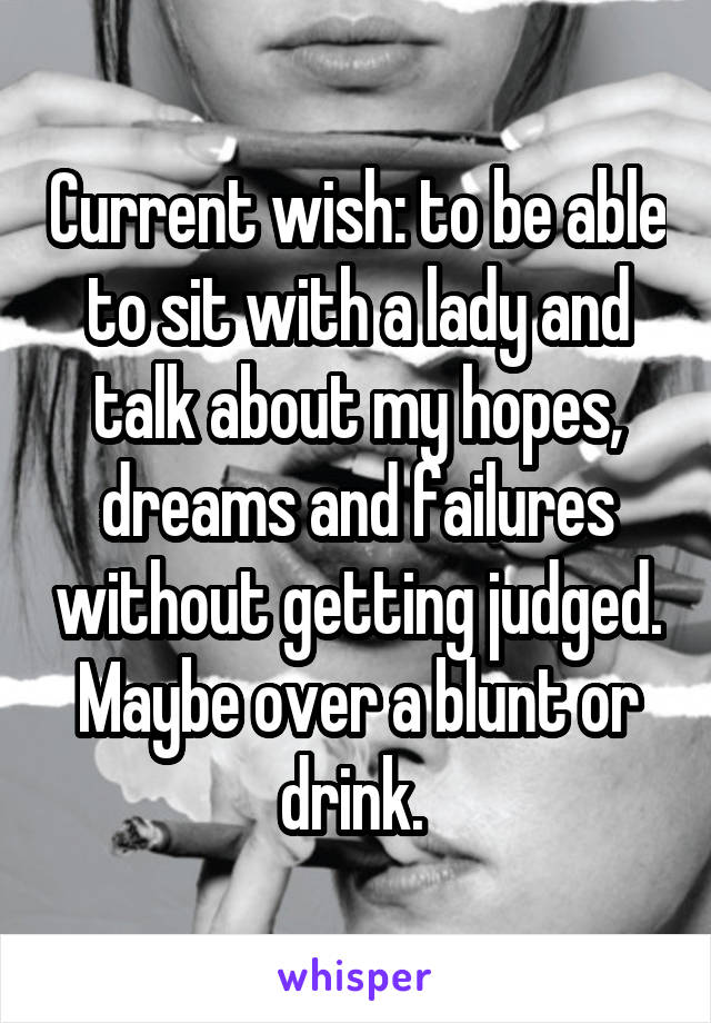 Current wish: to be able to sit with a lady and talk about my hopes, dreams and failures without getting judged. Maybe over a blunt or drink. 