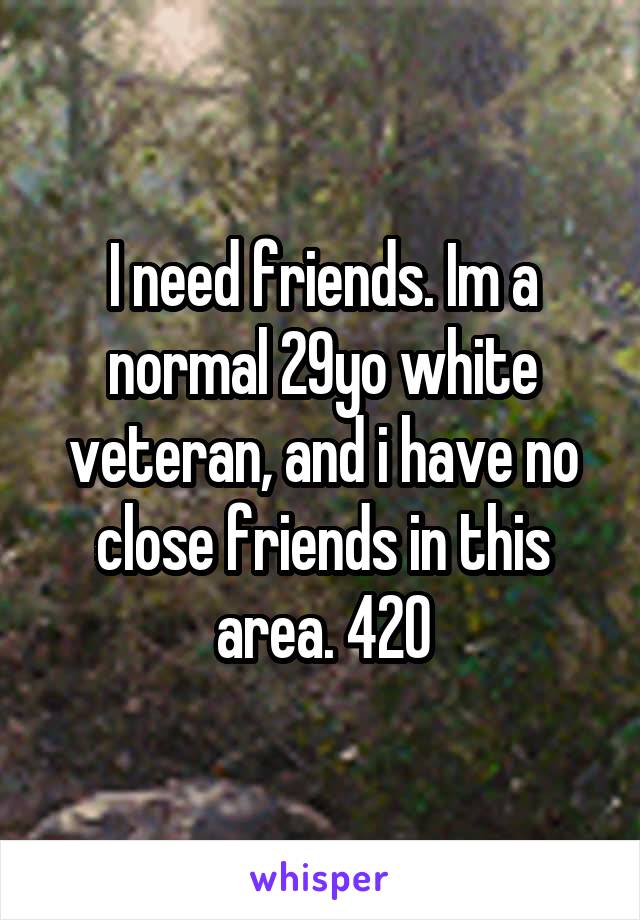 I need friends. Im a normal 29yo white veteran, and i have no close friends in this area. 420