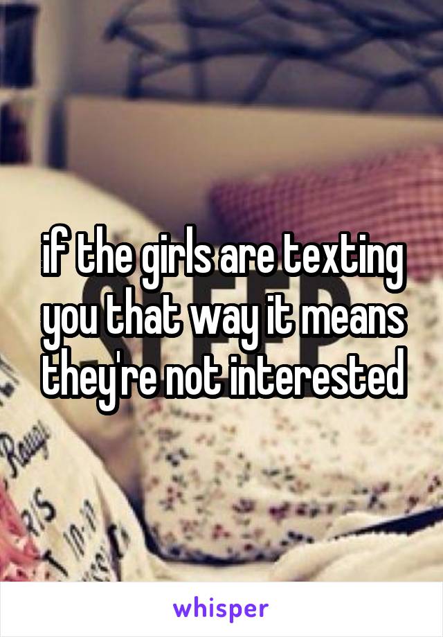 if the girls are texting you that way it means they're not interested