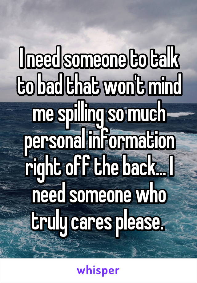 I need someone to talk to bad that won't mind me spilling so much personal information right off the back... I need someone who truly cares please. 