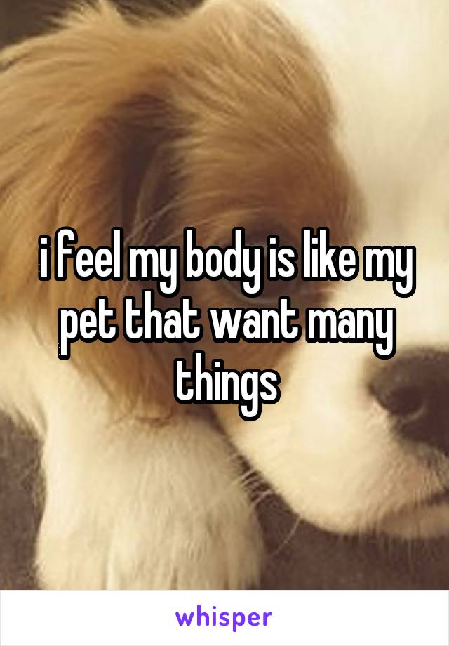 i feel my body is like my pet that want many things