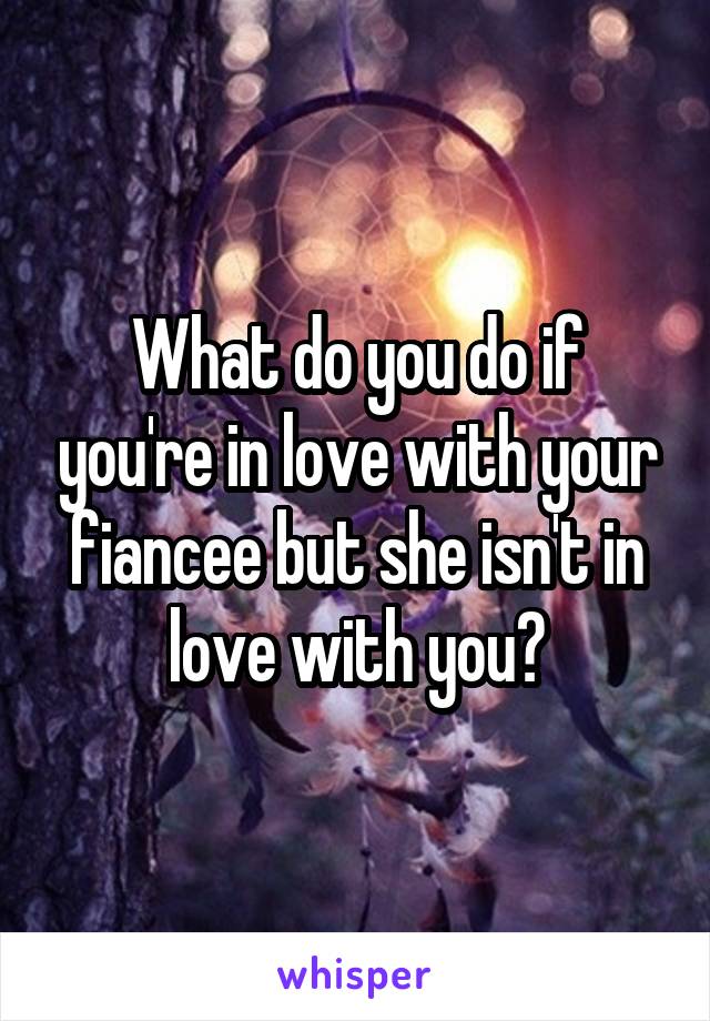 What do you do if you're in love with your fiancee but she isn't in love with you?