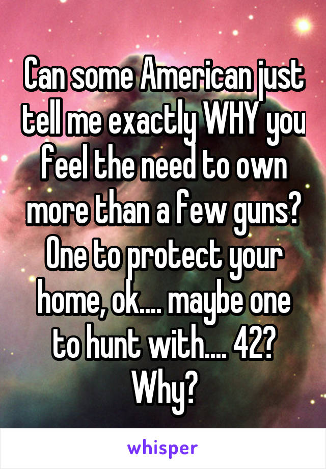 Can some American just tell me exactly WHY you feel the need to own more than a few guns? One to protect your home, ok.... maybe one to hunt with.... 42? Why?