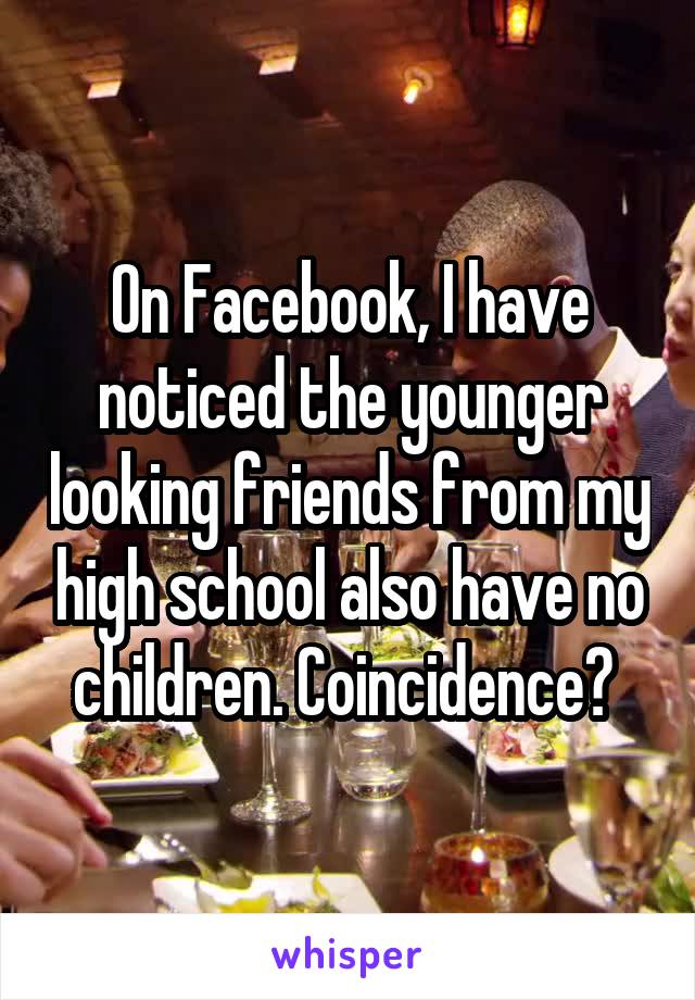 On Facebook, I have noticed the younger looking friends from my high school also have no children. Coincidence? 