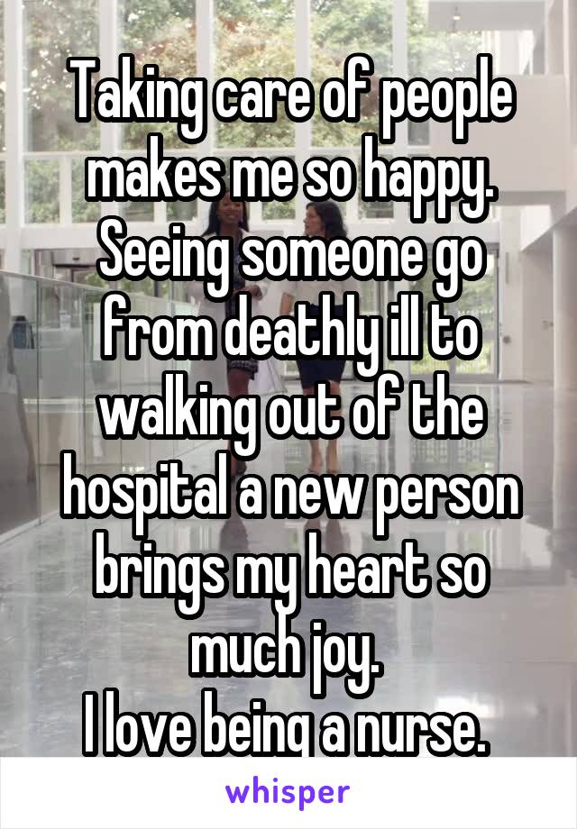 Taking care of people makes me so happy. Seeing someone go from deathly ill to walking out of the hospital a new person brings my heart so much joy. 
I love being a nurse. 