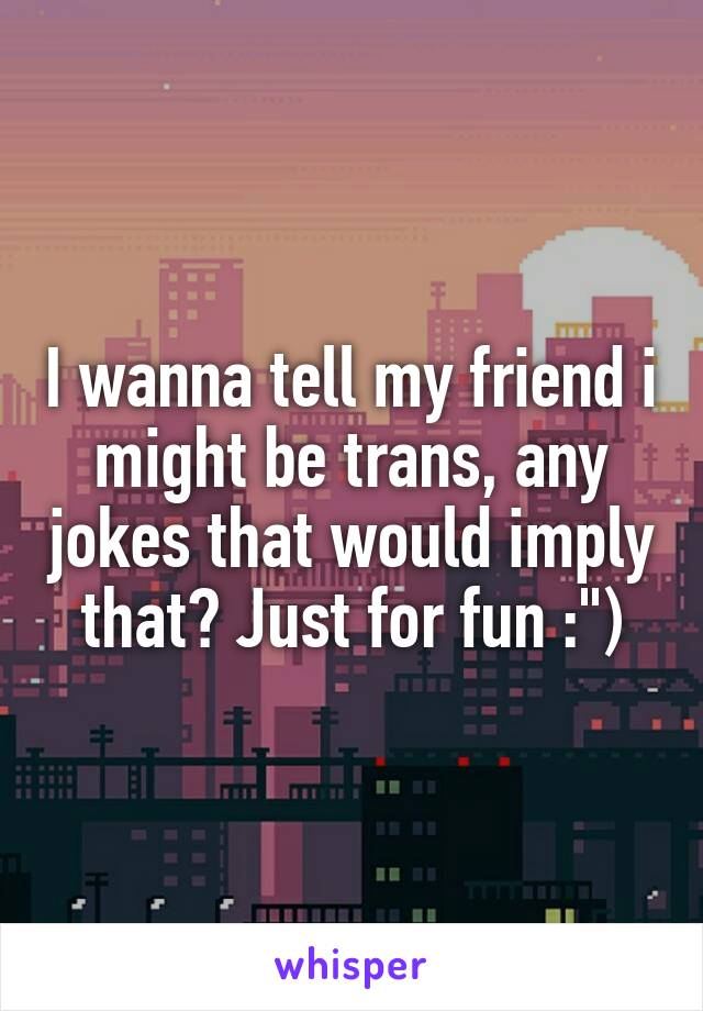 I wanna tell my friend i might be trans, any jokes that would imply that? Just for fun :")