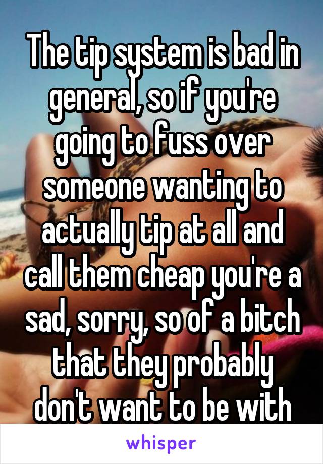 The tip system is bad in general, so if you're going to fuss over someone wanting to actually tip at all and call them cheap you're a sad, sorry, so of a bitch that they probably don't want to be with
