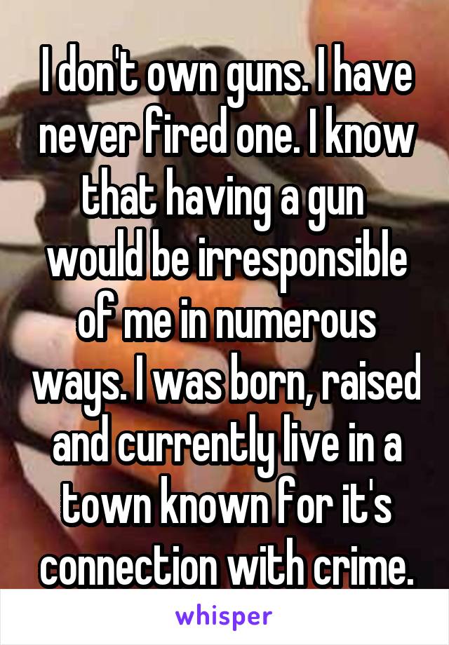 I don't own guns. I have never fired one. I know that having a gun  would be irresponsible of me in numerous ways. I was born, raised and currently live in a town known for it's connection with crime.