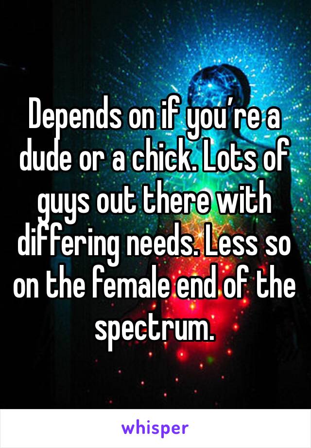 Depends on if you’re a dude or a chick. Lots of guys out there with differing needs. Less so on the female end of the spectrum. 