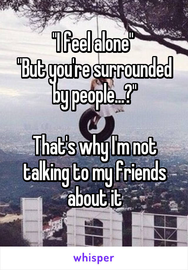 "I feel alone" 
"But you're surrounded by people...?"

That's why I'm not talking to my friends about it
