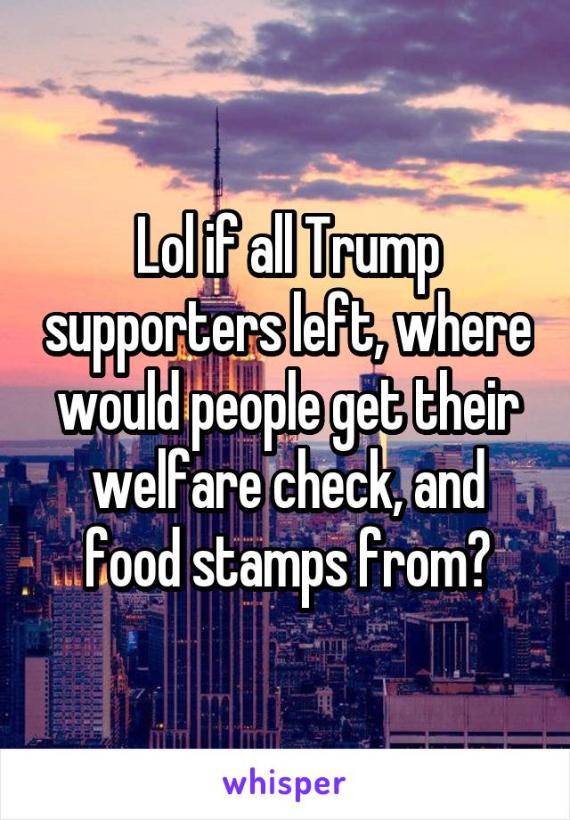 Lol if all Trump supporters left, where would people get their welfare check, and food stamps from?