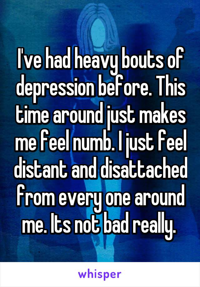 I've had heavy bouts of depression before. This time around just makes me feel numb. I just feel distant and disattached from every one around me. Its not bad really. 