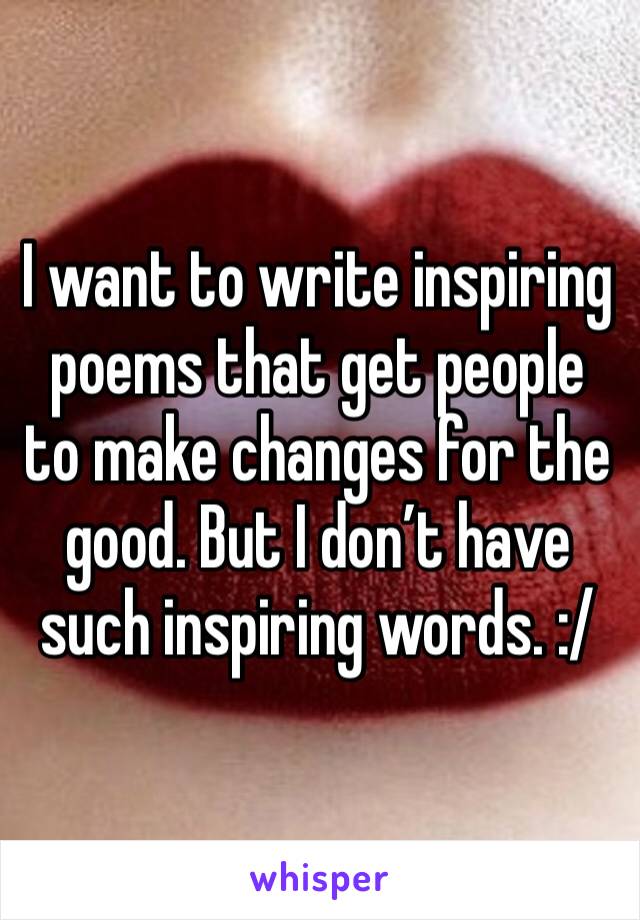 I want to write inspiring poems that get people to make changes for the good. But I don’t have such inspiring words. :/