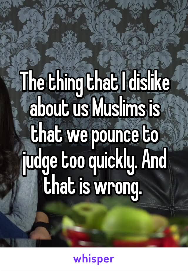 The thing that I dislike about us Muslims is that we pounce to judge too quickly. And that is wrong. 