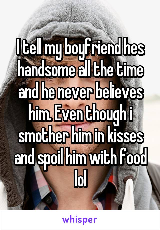 I tell my boyfriend hes handsome all the time and he never believes him. Even though i smother him in kisses and spoil him with food lol