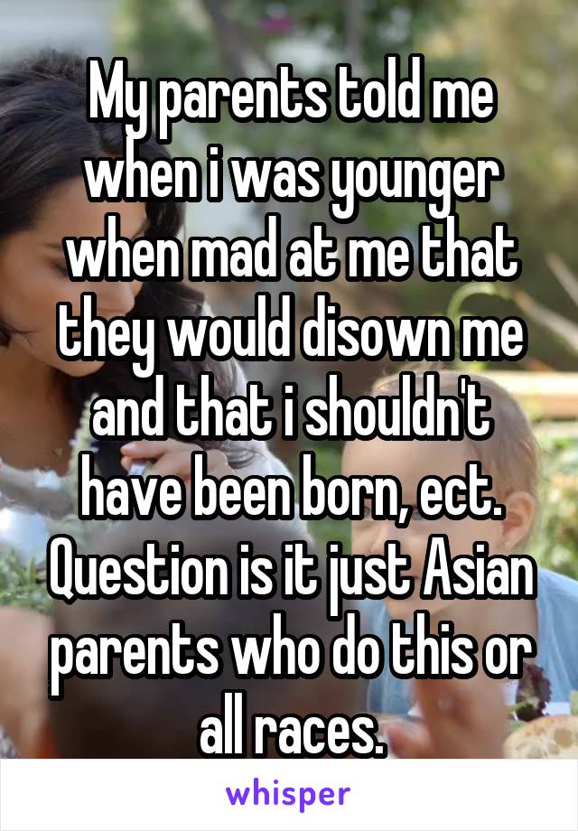 My parents told me when i was younger when mad at me that they would disown me and that i shouldn't have been born, ect. Question is it just Asian parents who do this or all races.
