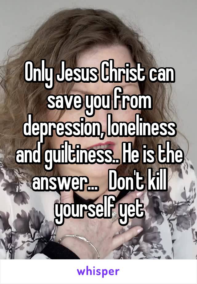 Only Jesus Christ can save you from depression, loneliness and guiltiness.. He is the answer...   Don't kill yourself yet