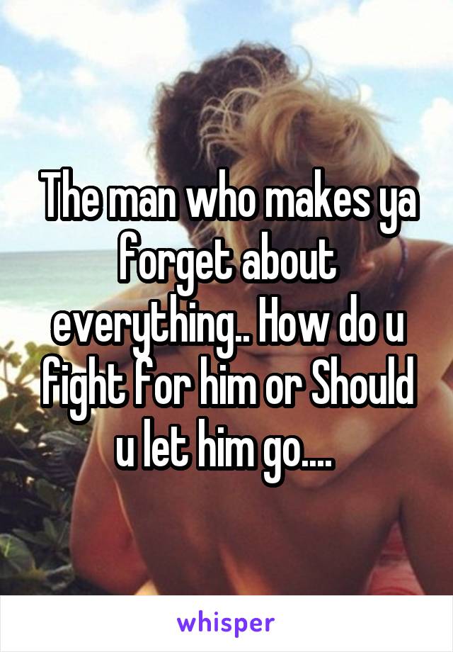 The man who makes ya forget about everything.. How do u fight for him or Should u let him go.... 