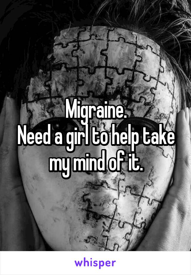 Migraine.
Need a girl to help take my mind of it.