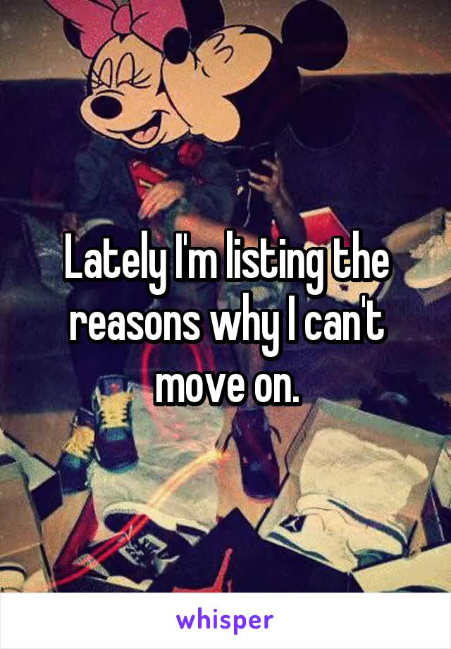 Lately I'm listing the reasons why I can't move on.