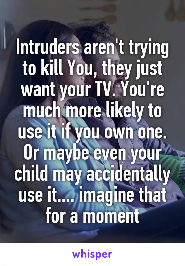 Intruders aren't trying to kill You, they just want your TV. You're much more likely to use it if you own one. Or maybe even your child may accidentally use it.... imagine that for a moment