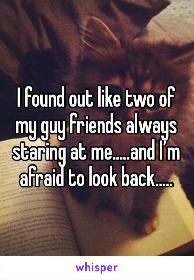 I found out like two of my guy friends always staring at me.....and I’m afraid to look back.....