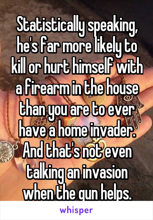 Statistically speaking, he's far more likely to kill or hurt himself with a firearm in the house than you are to ever have a home invader. And that's not even talking an invasion when the gun helps.