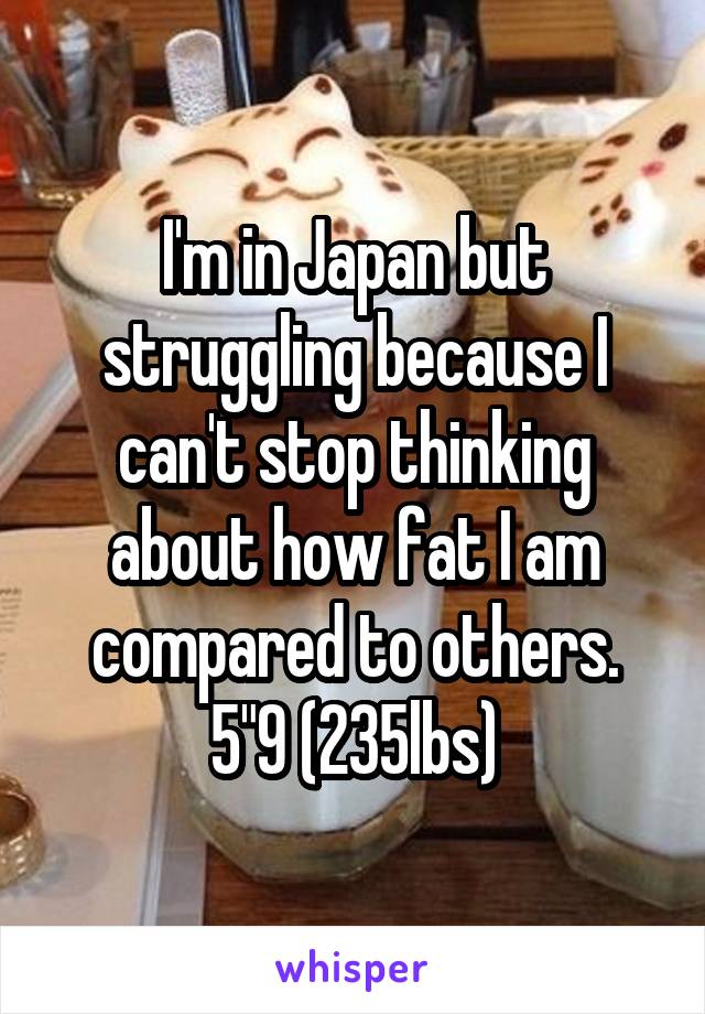 I'm in Japan but struggling because I can't stop thinking about how fat I am compared to others. 5"9 (235lbs)